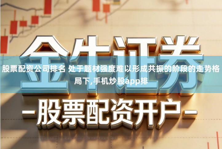 股票配资公司排名 处于题材强度难以形成共振的阶段的走势格局下,手机炒股app排