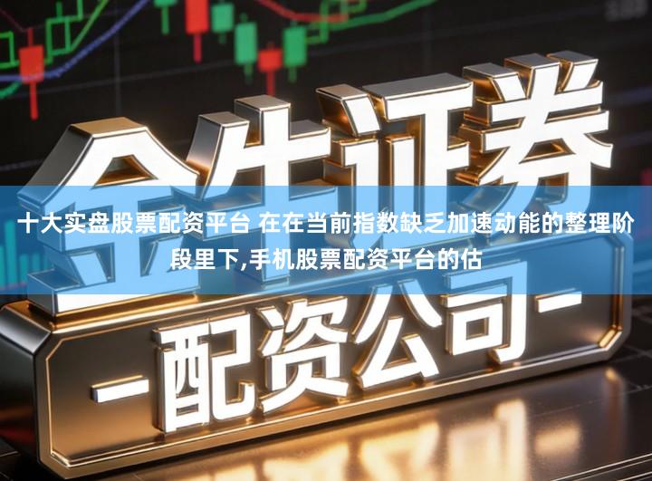 十大实盘股票配资平台 在在当前指数缺乏加速动能的整理阶段里下,手机股票配资平台的估