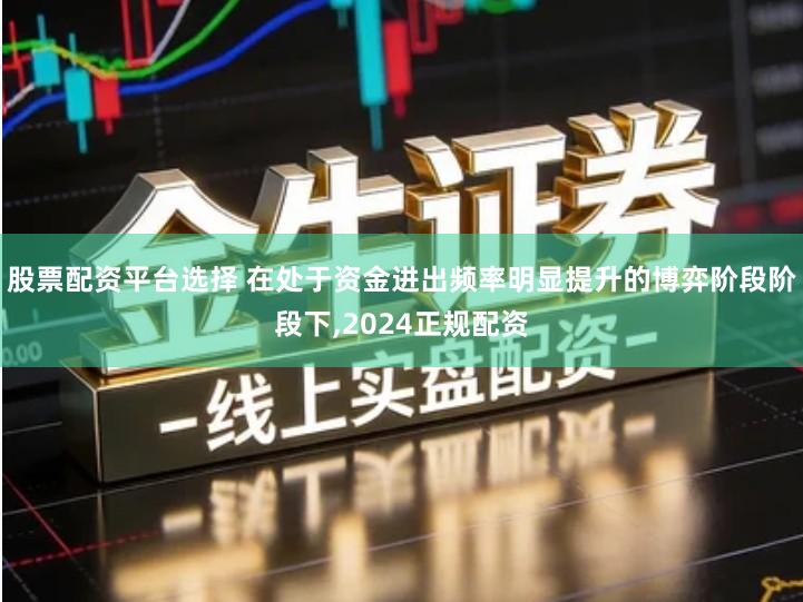 股票配资平台选择 在处于资金进出频率明显提升的博弈阶段阶段下,2024正规配资