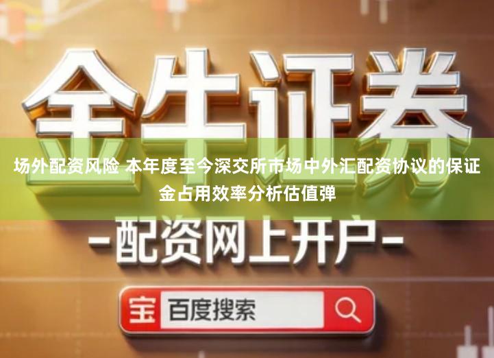 场外配资风险 本年度至今深交所市场中外汇配资协议的保证金占用效率分析估值弹