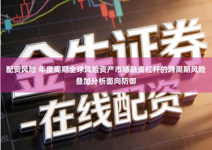 配资风险 年度周期全球风险资产市场融资杠杆的跨周期风险叠加分析面向防御