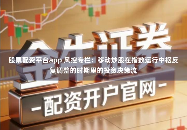 股票配资平台app 风控专栏：移动炒股在指数运行中枢反复调整的时期里的投资决策流