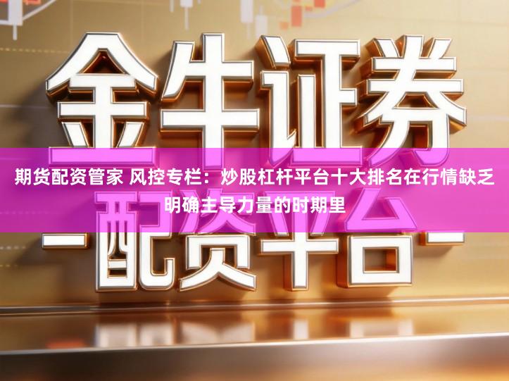 期货配资管家 风控专栏：炒股杠杆平台十大排名在行情缺乏明确主导力量的时期里