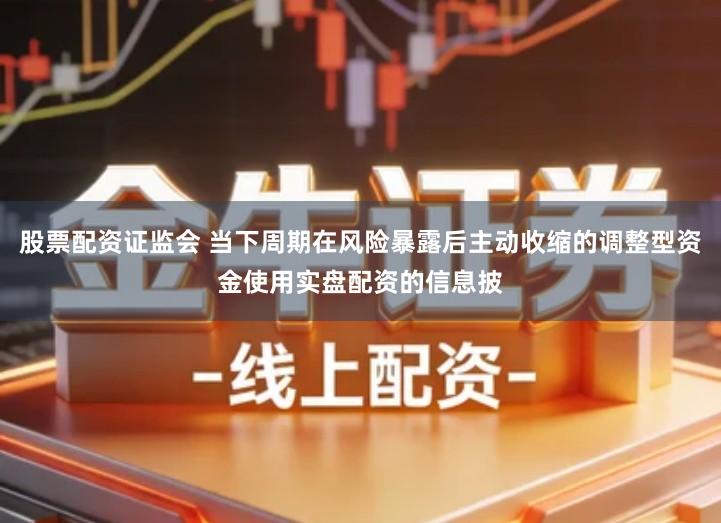 股票配资证监会 当下周期在风险暴露后主动收缩的调整型资金使用实盘配资的信息披
