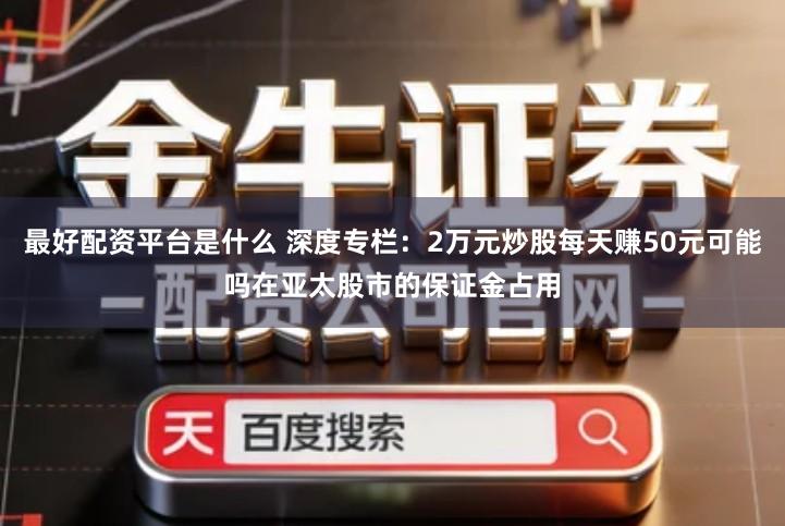最好配资平台是什么 深度专栏：2万元炒股每天赚50元可能吗在亚太股市的保证金占用